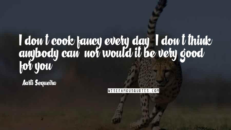 Aarti Sequeira Quotes: I don't cook fancy every day. I don't think anybody can, nor would it be very good for you.