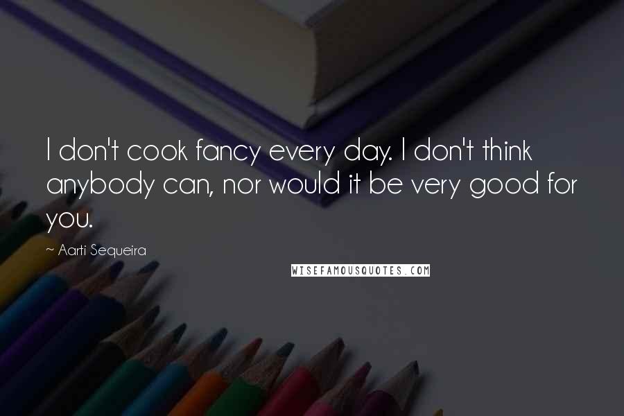 Aarti Sequeira Quotes: I don't cook fancy every day. I don't think anybody can, nor would it be very good for you.