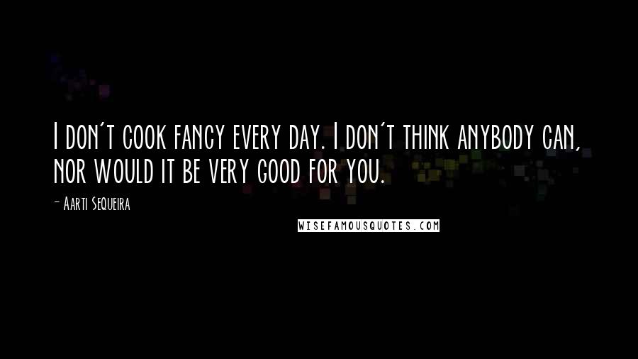 Aarti Sequeira Quotes: I don't cook fancy every day. I don't think anybody can, nor would it be very good for you.