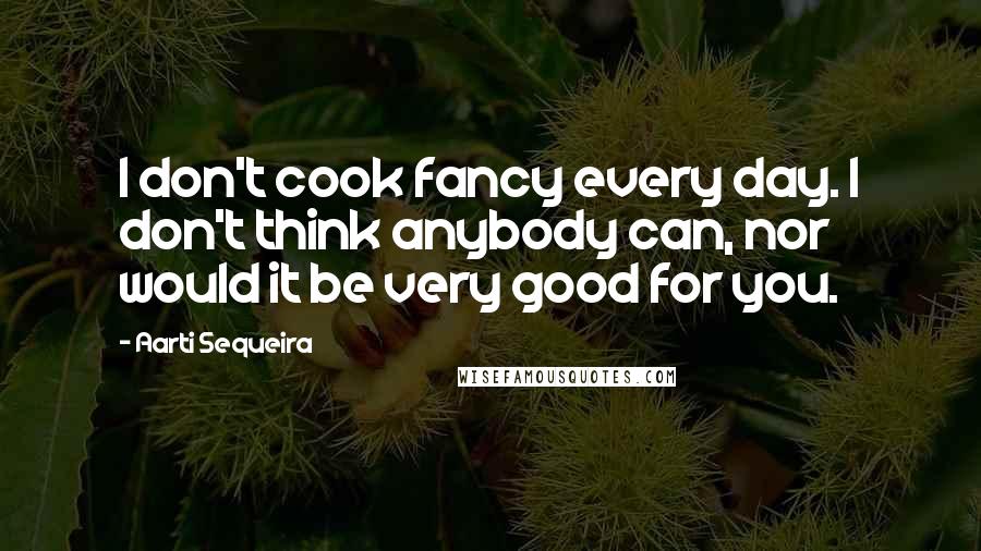 Aarti Sequeira Quotes: I don't cook fancy every day. I don't think anybody can, nor would it be very good for you.