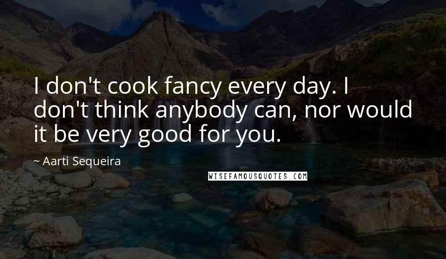Aarti Sequeira Quotes: I don't cook fancy every day. I don't think anybody can, nor would it be very good for you.
