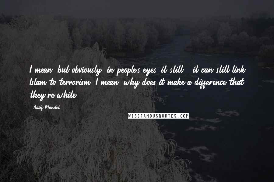 Aasif Mandvi Quotes: I mean, but obviously, in people's eyes, it still - it can still link Islam to terrorism. I mean, why does it make a difference that they're white?