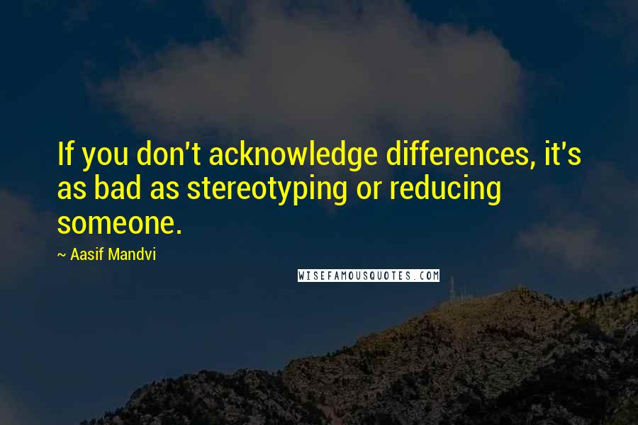 Aasif Mandvi Quotes: If you don't acknowledge differences, it's as bad as stereotyping or reducing someone.