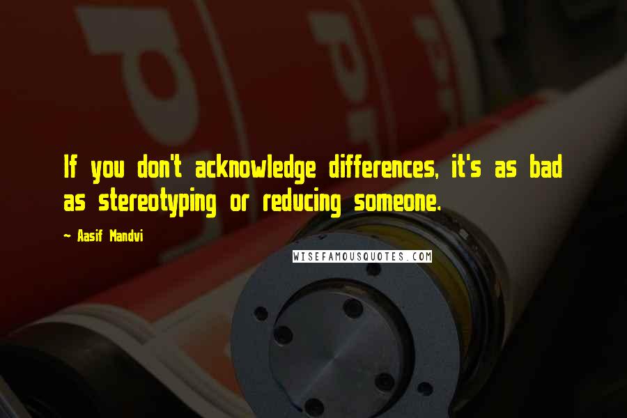 Aasif Mandvi Quotes: If you don't acknowledge differences, it's as bad as stereotyping or reducing someone.