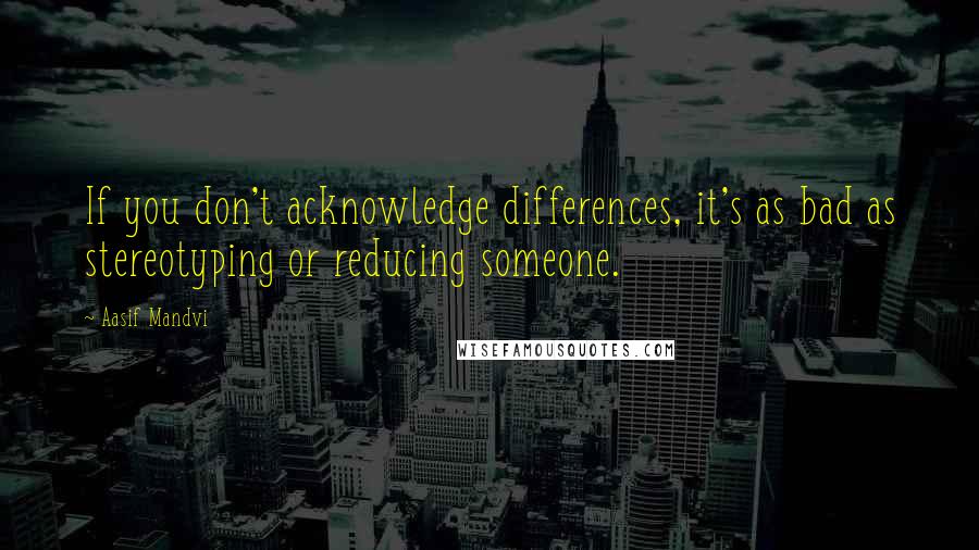 Aasif Mandvi Quotes: If you don't acknowledge differences, it's as bad as stereotyping or reducing someone.