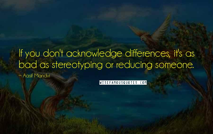 Aasif Mandvi Quotes: If you don't acknowledge differences, it's as bad as stereotyping or reducing someone.