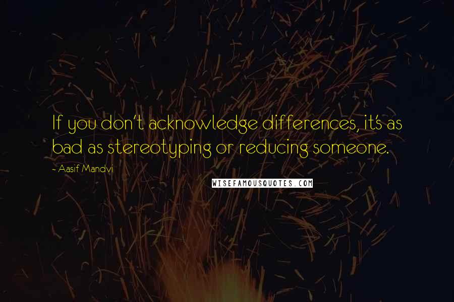 Aasif Mandvi Quotes: If you don't acknowledge differences, it's as bad as stereotyping or reducing someone.