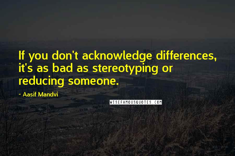 Aasif Mandvi Quotes: If you don't acknowledge differences, it's as bad as stereotyping or reducing someone.