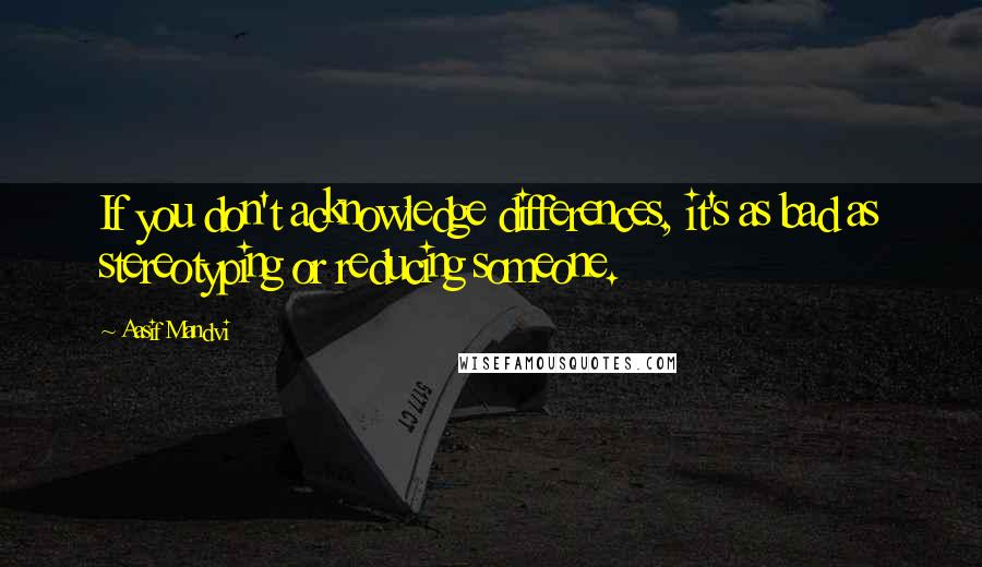 Aasif Mandvi Quotes: If you don't acknowledge differences, it's as bad as stereotyping or reducing someone.