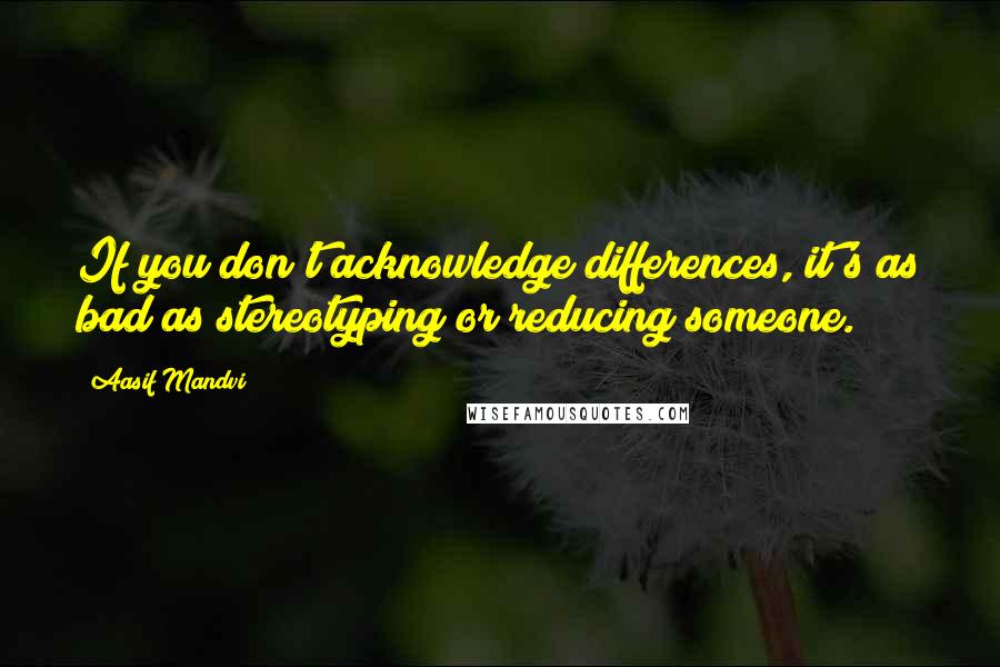 Aasif Mandvi Quotes: If you don't acknowledge differences, it's as bad as stereotyping or reducing someone.