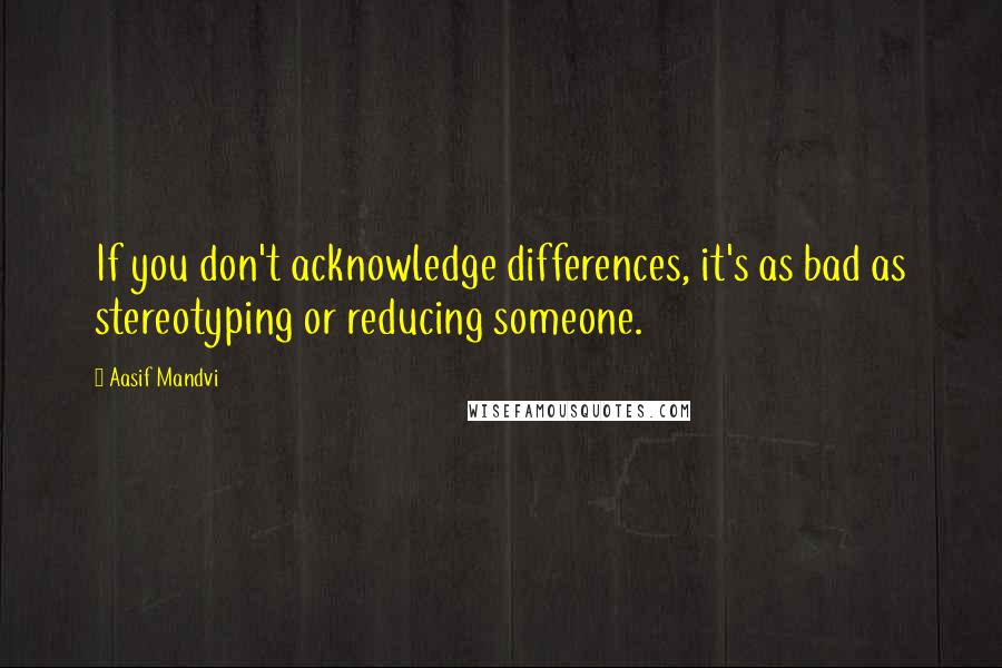 Aasif Mandvi Quotes: If you don't acknowledge differences, it's as bad as stereotyping or reducing someone.