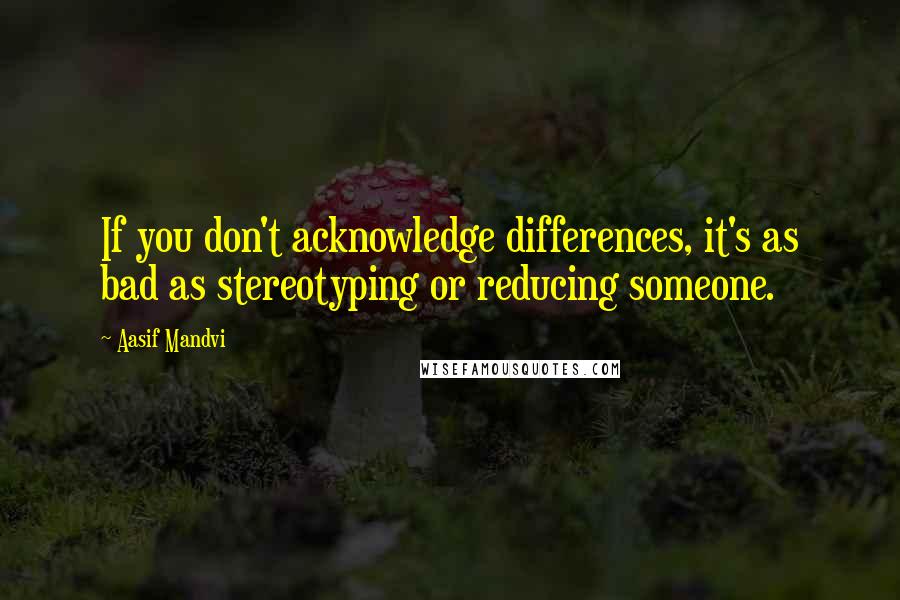 Aasif Mandvi Quotes: If you don't acknowledge differences, it's as bad as stereotyping or reducing someone.