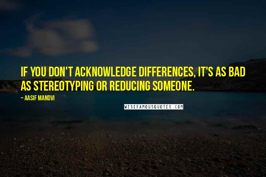 Aasif Mandvi Quotes: If you don't acknowledge differences, it's as bad as stereotyping or reducing someone.