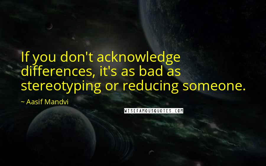 Aasif Mandvi Quotes: If you don't acknowledge differences, it's as bad as stereotyping or reducing someone.