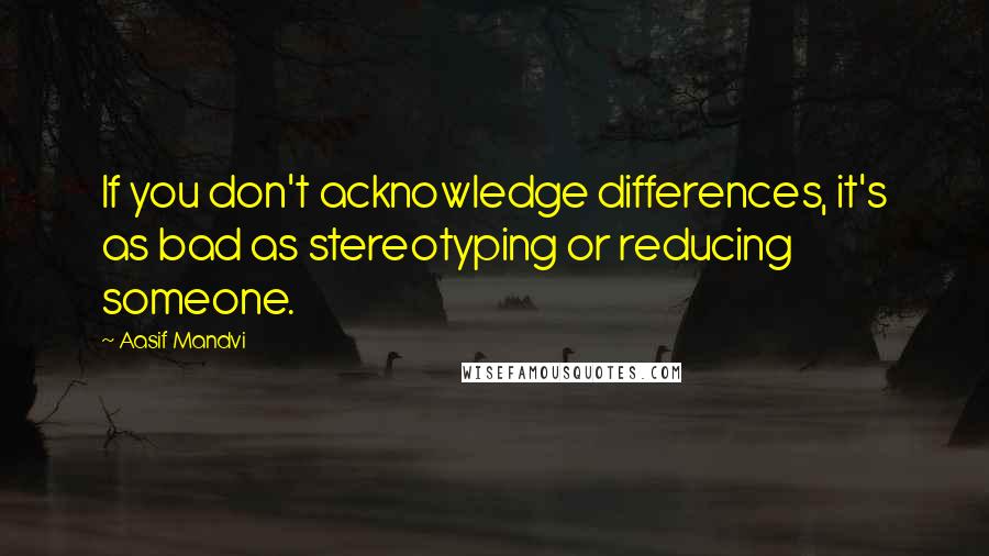 Aasif Mandvi Quotes: If you don't acknowledge differences, it's as bad as stereotyping or reducing someone.