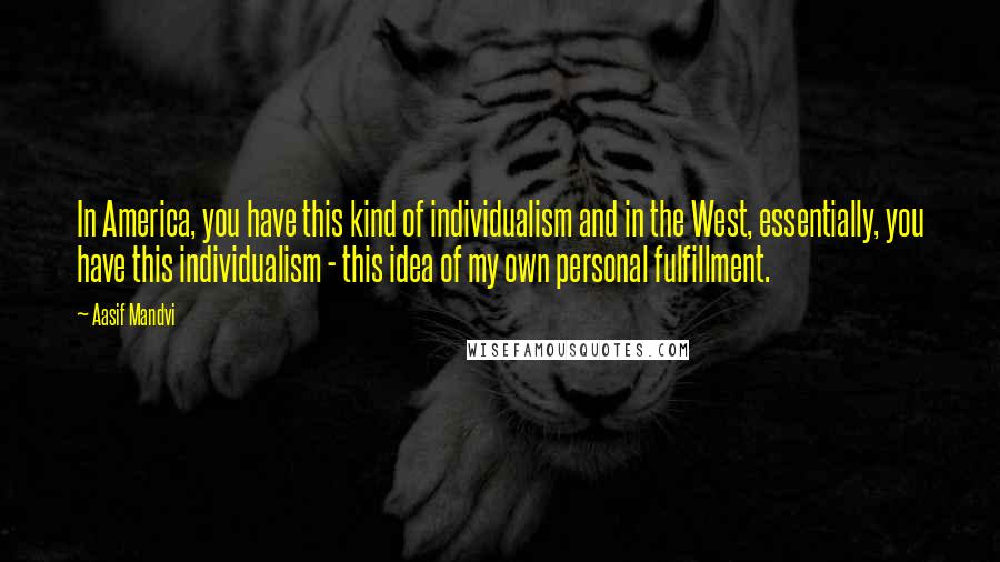 Aasif Mandvi Quotes: In America, you have this kind of individualism and in the West, essentially, you have this individualism - this idea of my own personal fulfillment.
