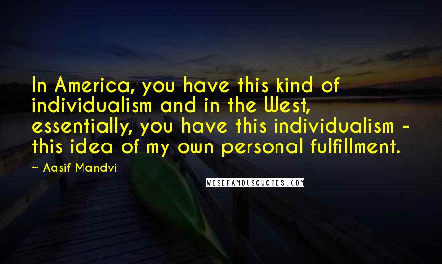 Aasif Mandvi Quotes: In America, you have this kind of individualism and in the West, essentially, you have this individualism - this idea of my own personal fulfillment.