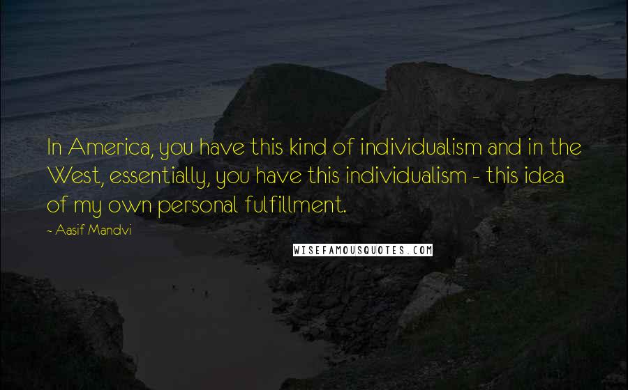 Aasif Mandvi Quotes: In America, you have this kind of individualism and in the West, essentially, you have this individualism - this idea of my own personal fulfillment.