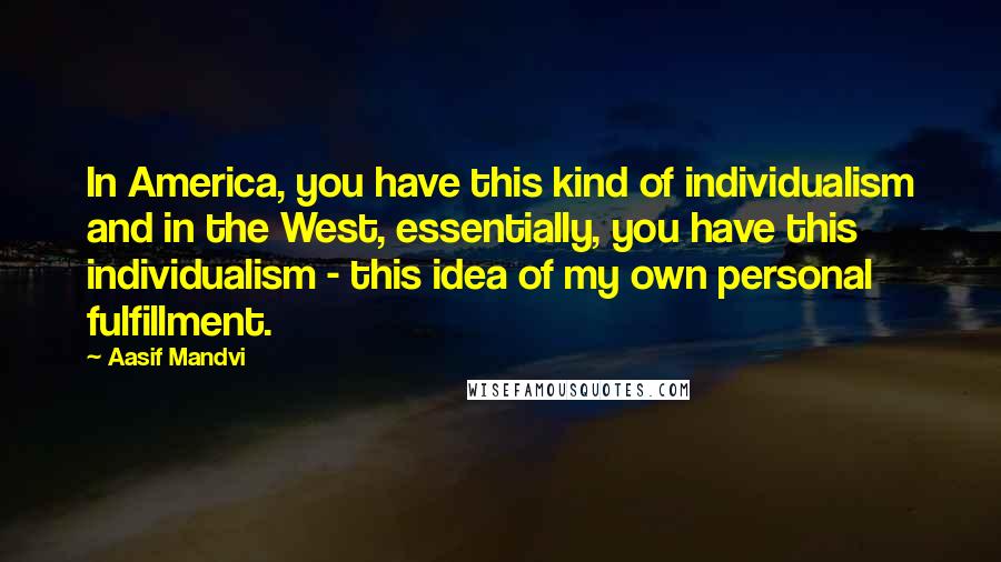 Aasif Mandvi Quotes: In America, you have this kind of individualism and in the West, essentially, you have this individualism - this idea of my own personal fulfillment.