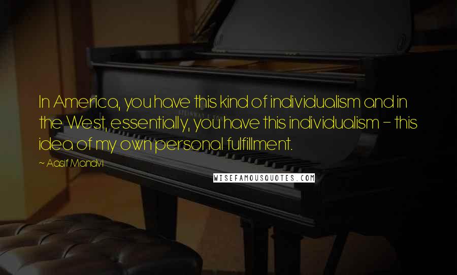 Aasif Mandvi Quotes: In America, you have this kind of individualism and in the West, essentially, you have this individualism - this idea of my own personal fulfillment.