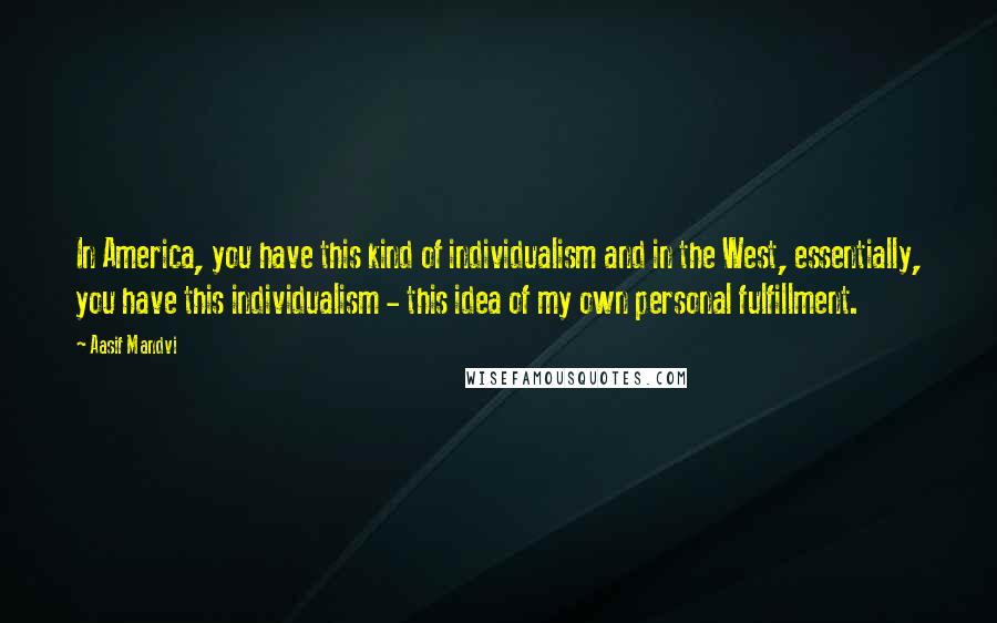Aasif Mandvi Quotes: In America, you have this kind of individualism and in the West, essentially, you have this individualism - this idea of my own personal fulfillment.