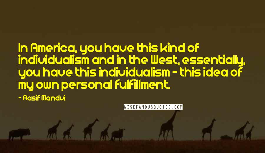 Aasif Mandvi Quotes: In America, you have this kind of individualism and in the West, essentially, you have this individualism - this idea of my own personal fulfillment.