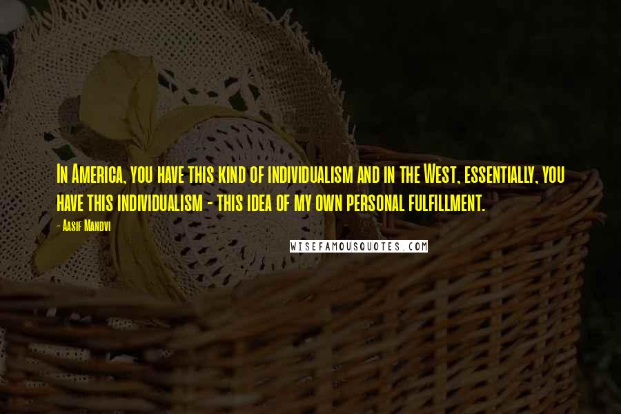 Aasif Mandvi Quotes: In America, you have this kind of individualism and in the West, essentially, you have this individualism - this idea of my own personal fulfillment.