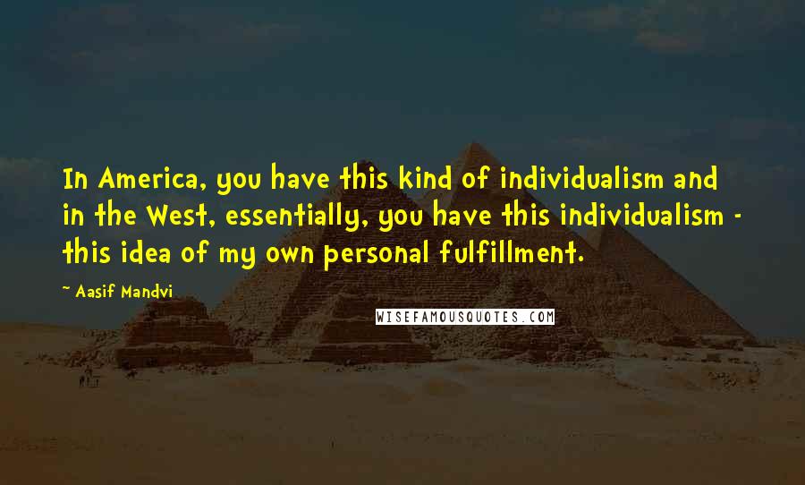 Aasif Mandvi Quotes: In America, you have this kind of individualism and in the West, essentially, you have this individualism - this idea of my own personal fulfillment.