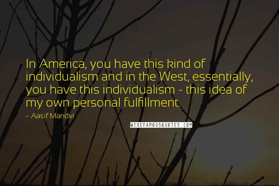 Aasif Mandvi Quotes: In America, you have this kind of individualism and in the West, essentially, you have this individualism - this idea of my own personal fulfillment.