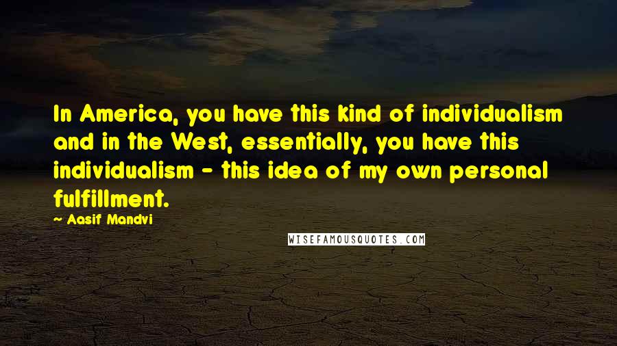 Aasif Mandvi Quotes: In America, you have this kind of individualism and in the West, essentially, you have this individualism - this idea of my own personal fulfillment.