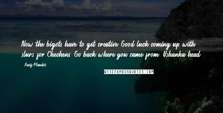 Aasif Mandvi Quotes: Now the bigots have to get creative. Good luck coming up with slurs for Chechens. Go back where you came from, Ushanka head.