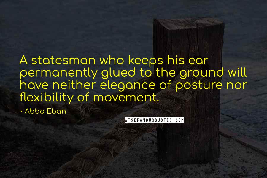 Abba Eban Quotes: A statesman who keeps his ear permanently glued to the ground will have neither elegance of posture nor flexibility of movement.