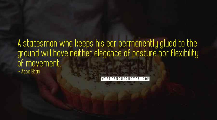 Abba Eban Quotes: A statesman who keeps his ear permanently glued to the ground will have neither elegance of posture nor flexibility of movement.