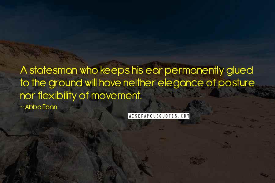 Abba Eban Quotes: A statesman who keeps his ear permanently glued to the ground will have neither elegance of posture nor flexibility of movement.