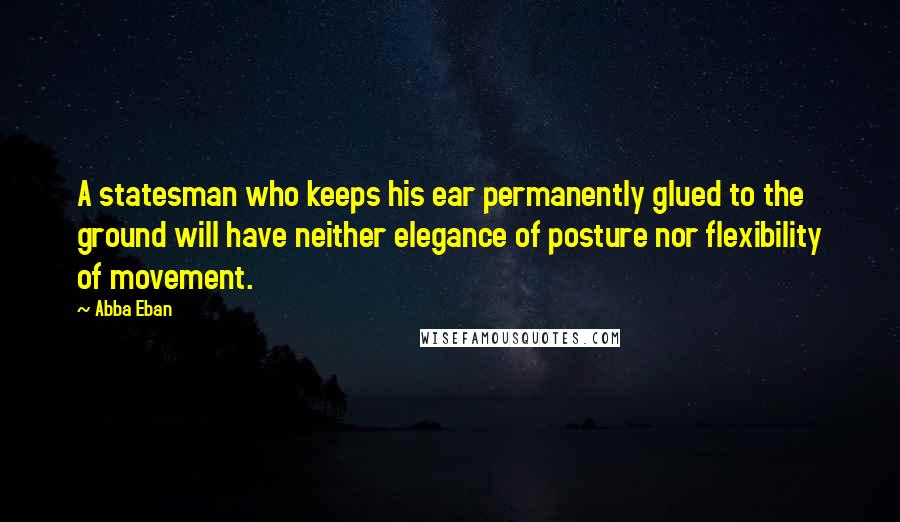 Abba Eban Quotes: A statesman who keeps his ear permanently glued to the ground will have neither elegance of posture nor flexibility of movement.