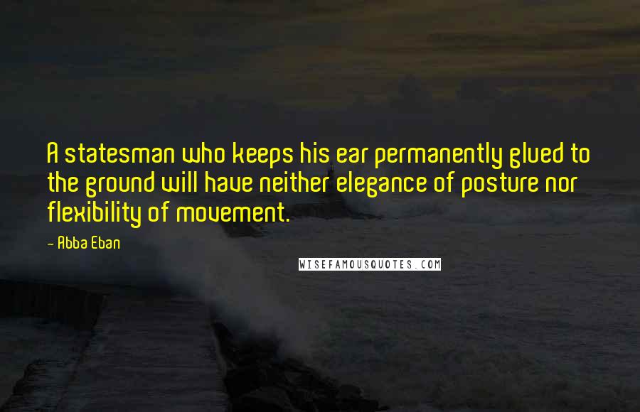 Abba Eban Quotes: A statesman who keeps his ear permanently glued to the ground will have neither elegance of posture nor flexibility of movement.