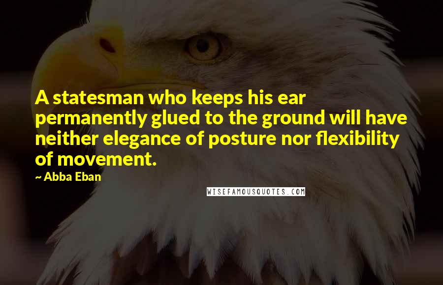 Abba Eban Quotes: A statesman who keeps his ear permanently glued to the ground will have neither elegance of posture nor flexibility of movement.