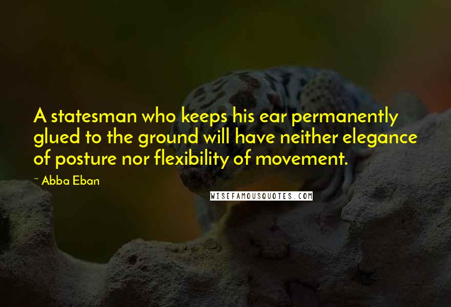 Abba Eban Quotes: A statesman who keeps his ear permanently glued to the ground will have neither elegance of posture nor flexibility of movement.