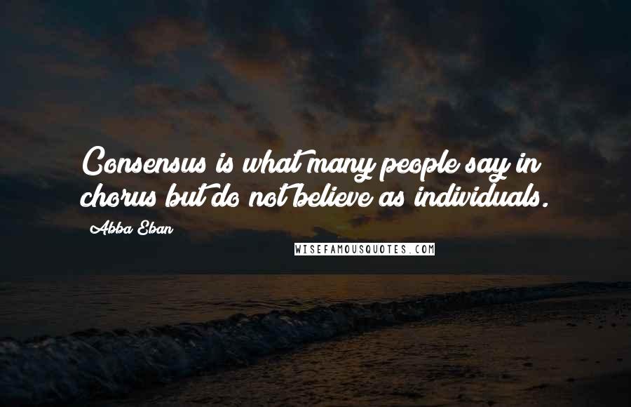 Abba Eban Quotes: Consensus is what many people say in chorus but do not believe as individuals.