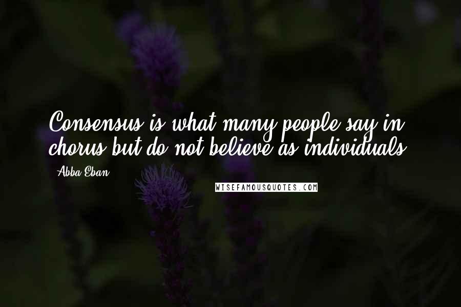 Abba Eban Quotes: Consensus is what many people say in chorus but do not believe as individuals.