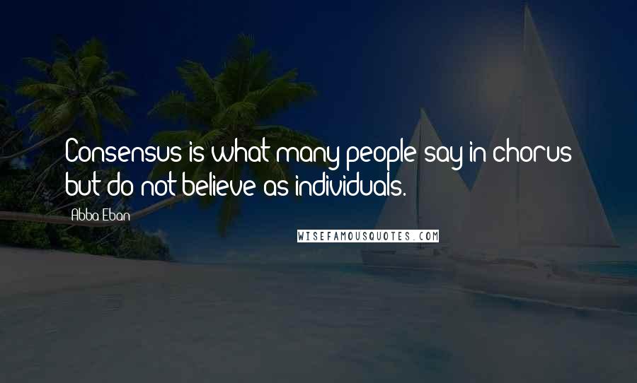 Abba Eban Quotes: Consensus is what many people say in chorus but do not believe as individuals.