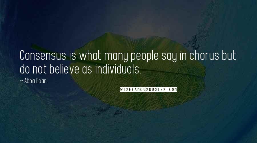 Abba Eban Quotes: Consensus is what many people say in chorus but do not believe as individuals.