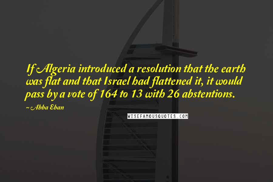 Abba Eban Quotes: If Algeria introduced a resolution that the earth was flat and that Israel had flattened it, it would pass by a vote of 164 to 13 with 26 abstentions.