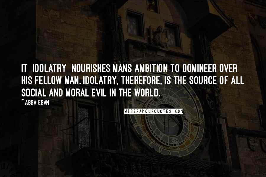 Abba Eban Quotes: It [idolatry] nourishes mans ambition to domineer over his fellow man. Idolatry, therefore, is the source of all social and moral evil in the world.