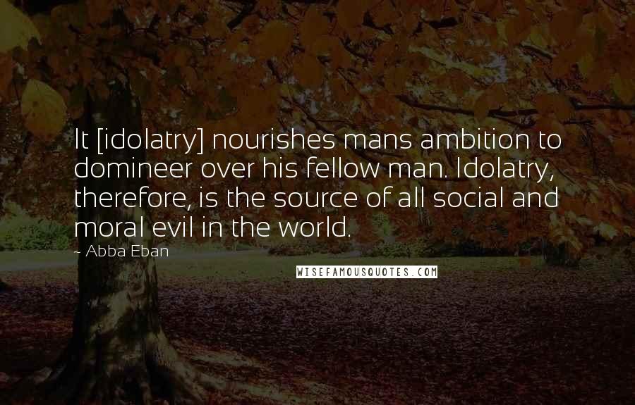 Abba Eban Quotes: It [idolatry] nourishes mans ambition to domineer over his fellow man. Idolatry, therefore, is the source of all social and moral evil in the world.