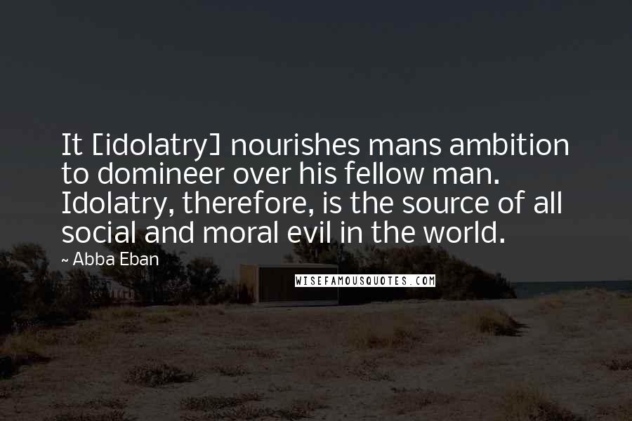 Abba Eban Quotes: It [idolatry] nourishes mans ambition to domineer over his fellow man. Idolatry, therefore, is the source of all social and moral evil in the world.