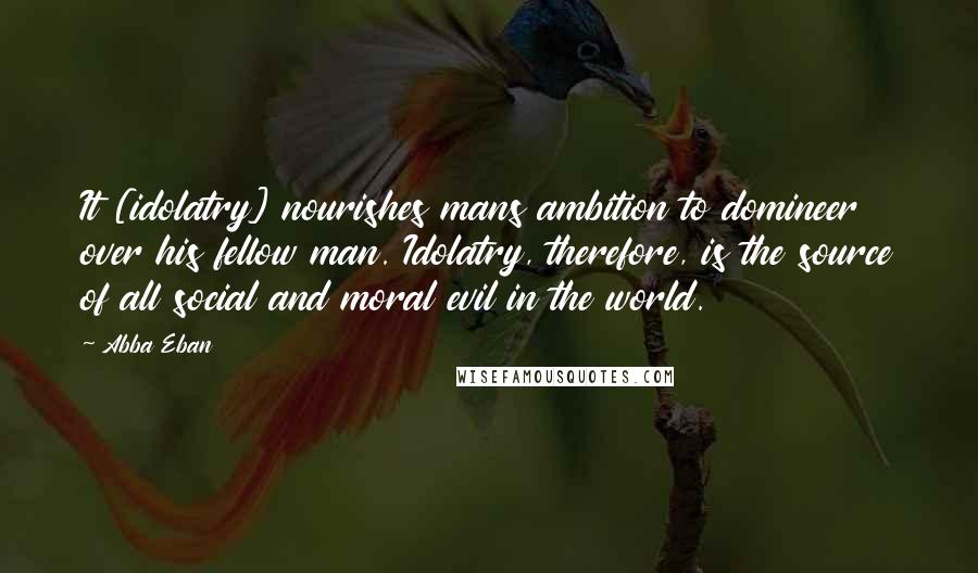 Abba Eban Quotes: It [idolatry] nourishes mans ambition to domineer over his fellow man. Idolatry, therefore, is the source of all social and moral evil in the world.