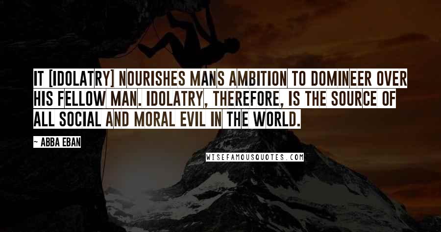 Abba Eban Quotes: It [idolatry] nourishes mans ambition to domineer over his fellow man. Idolatry, therefore, is the source of all social and moral evil in the world.