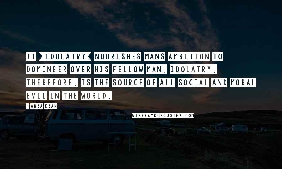 Abba Eban Quotes: It [idolatry] nourishes mans ambition to domineer over his fellow man. Idolatry, therefore, is the source of all social and moral evil in the world.