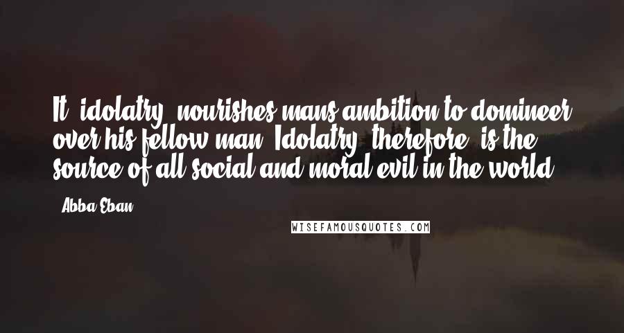 Abba Eban Quotes: It [idolatry] nourishes mans ambition to domineer over his fellow man. Idolatry, therefore, is the source of all social and moral evil in the world.